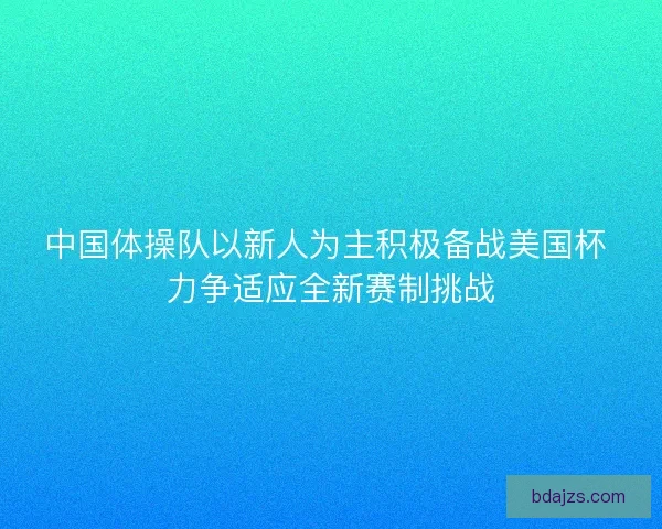 中国体操队以新人为主积极备战美国杯 力争适应全新赛制挑战