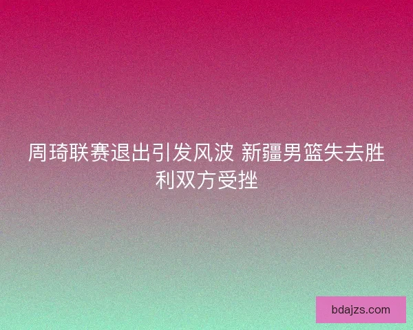 周琦联赛退出引发风波 新疆男篮失去胜利双方受挫