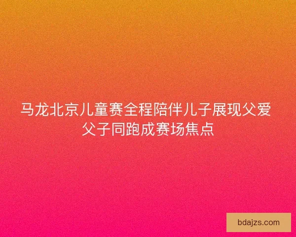 马龙北京儿童赛全程陪伴儿子展现父爱 父子同跑成赛场焦点